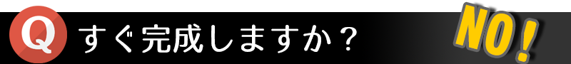 すぐ完成しますか? NO!